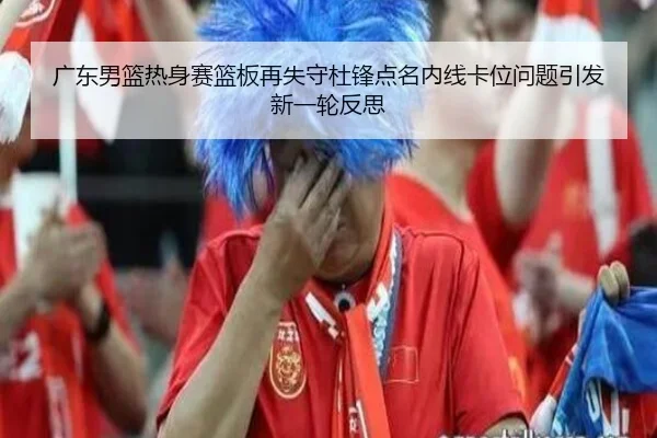 广东男篮热身赛篮板再失守杜锋点名内线卡位问题引发新一轮反思