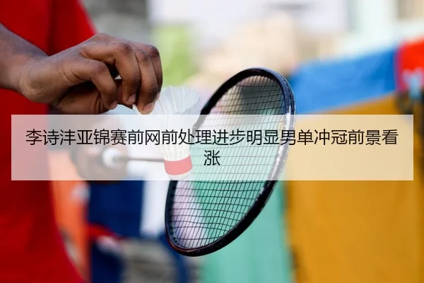 李诗沣亚锦赛前网前处理进步明显男单冲冠前景看涨