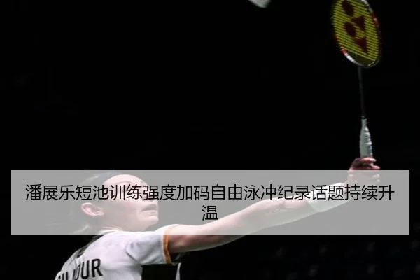 潘展乐短池训练强度加码自由泳冲纪录话题持续升温