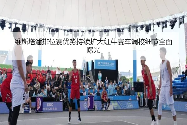 维斯塔潘排位赛优势持续扩大红牛赛车调校细节全面曝光